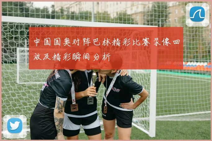中国国奥对阵巴林精彩比赛录像回放及精彩瞬间分析