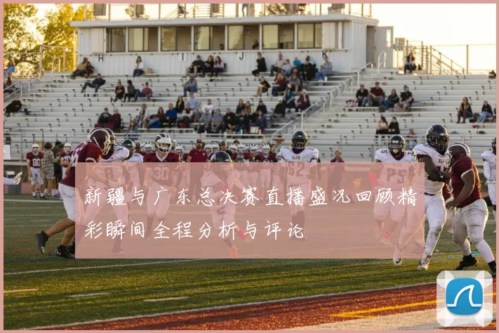 新疆与广东总决赛直播盛况回顾精彩瞬间全程分析与评论