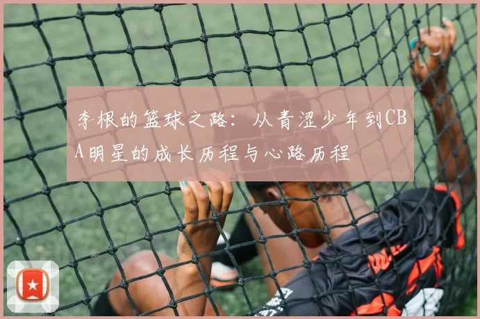李根的篮球之路：从青涩少年到CBA明星的成长历程与心路历程
