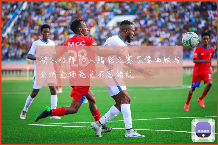湖人对阵76人精彩比赛录像回顾与分析全场亮点不容错过