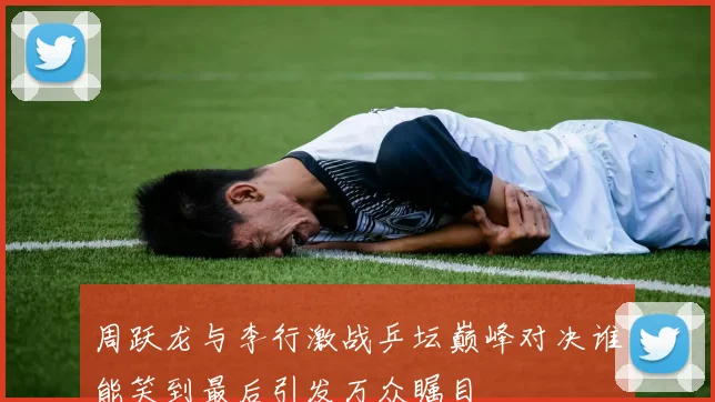 周跃龙与李行激战乒坛巅峰对决谁能笑到最后引发万众瞩目