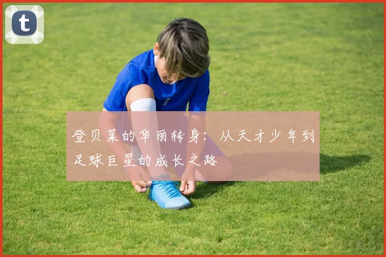 登贝莱的华丽转身：从天才少年到足球巨星的成长之路