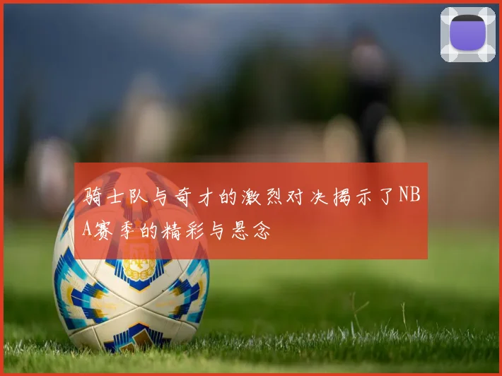 骑士队与奇才的激烈对决揭示了NBA赛季的精彩与悬念