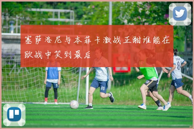 塞萨洛尼与本菲卡激战正酣谁能在欧战中笑到最后