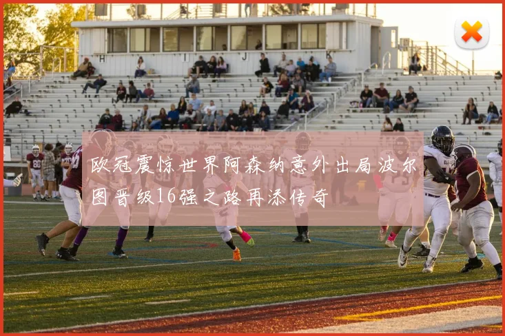 欧冠震惊世界阿森纳意外出局波尔图晋级16强之路再添传奇