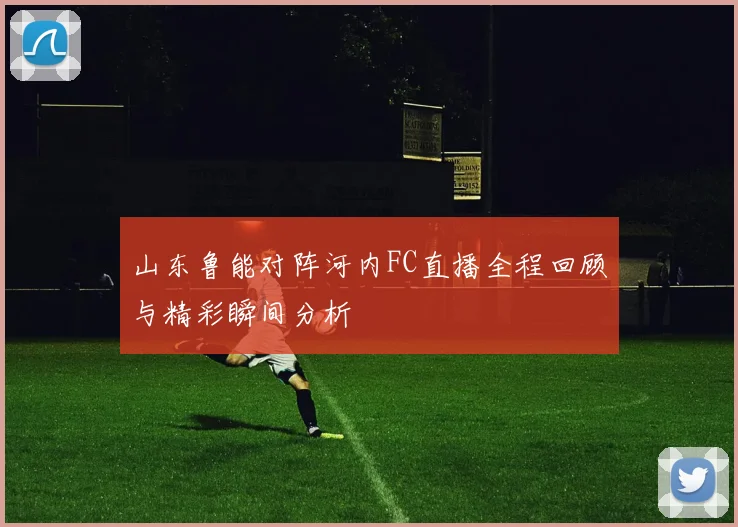 山东鲁能对阵河内FC直播全程回顾与精彩瞬间分析