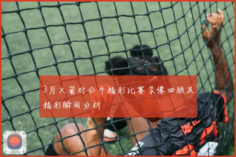 3月火箭对公牛精彩比赛录像回顾及精彩瞬间分析
