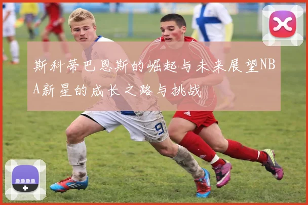 斯科蒂巴恩斯的崛起与未来展望NBA新星的成长之路与挑战