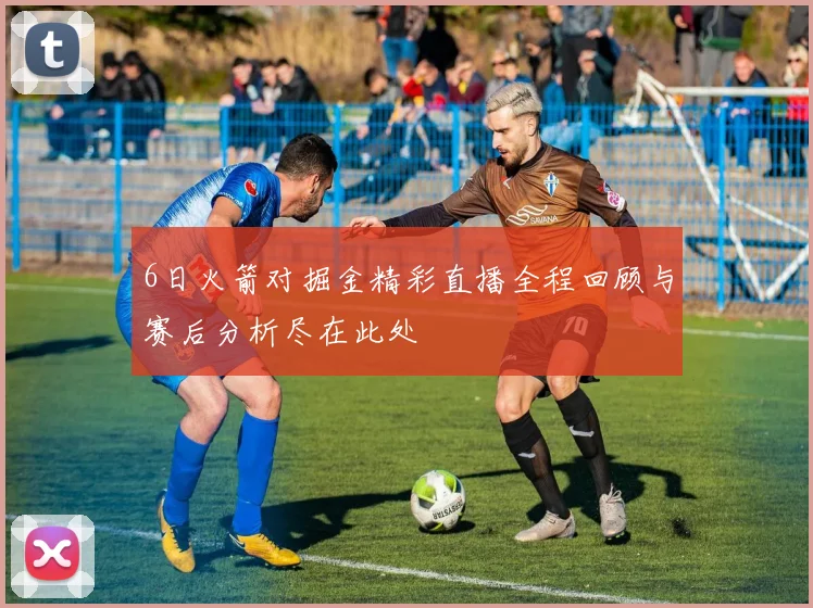 6日火箭对掘金精彩直播全程回顾与赛后分析尽在此处