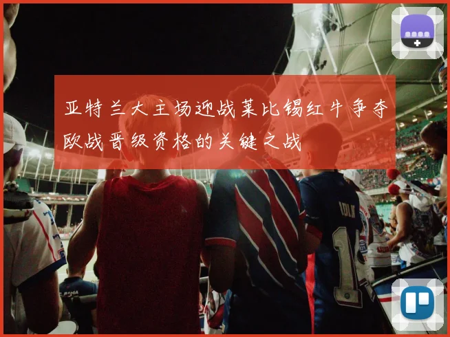 亚特兰大主场迎战莱比锡红牛争夺欧战晋级资格的关键之战