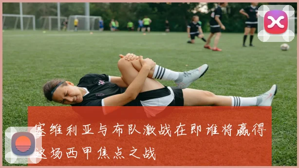 塞维利亚与布队激战在即谁将赢得这场西甲焦点之战