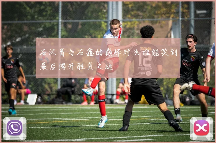 石汉青与石鑫的巅峰对决谁能笑到最后揭开胜负之谜