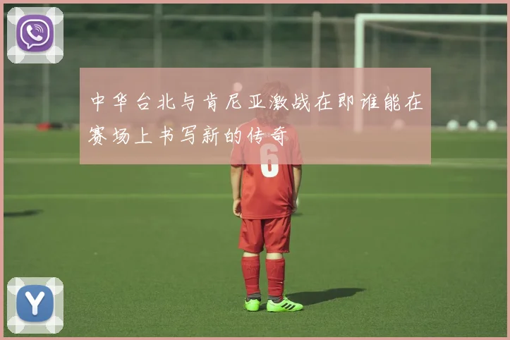 中华台北与肯尼亚激战在即谁能在赛场上书写新的传奇