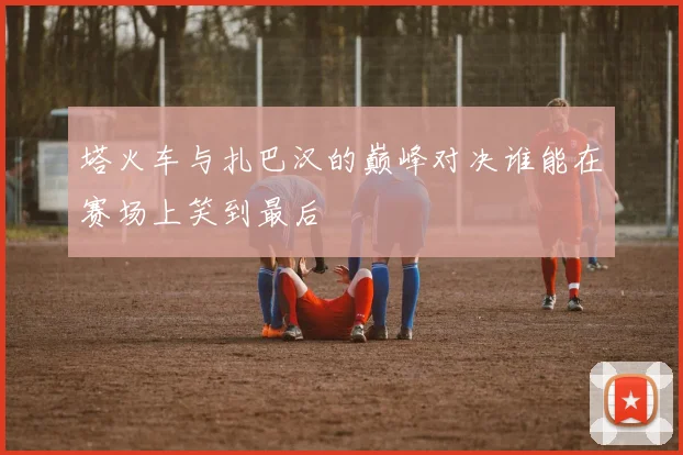 塔火车与扎巴汉的巅峰对决谁能在赛场上笑到最后