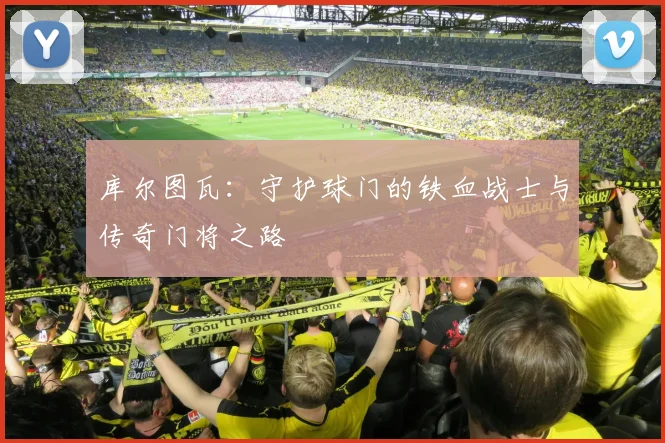 库尔图瓦：守护球门的铁血战士与传奇门将之路