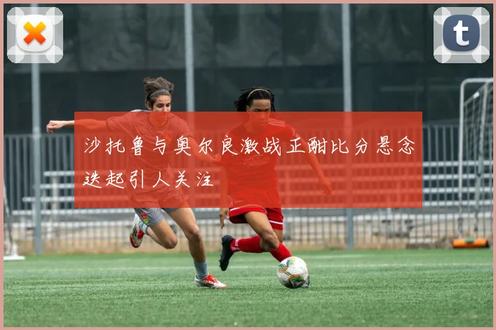 沙托鲁与奥尔良激战正酣比分悬念迭起引人关注