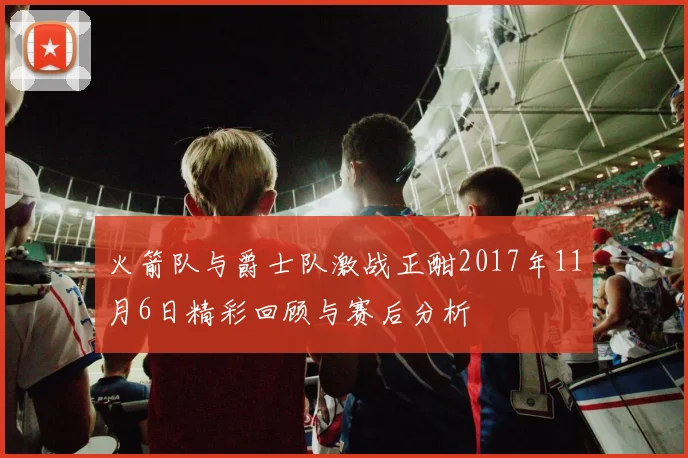 火箭队与爵士队激战正酣2017年11月6日精彩回顾与赛后分析