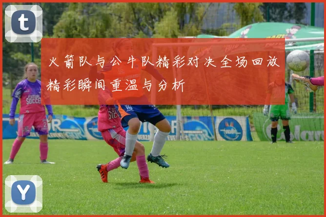 火箭队与公牛队精彩对决全场回放精彩瞬间重温与分析