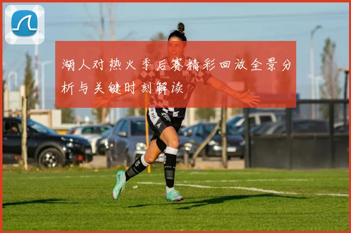 湖人对热火季后赛精彩回放全景分析与关键时刻解读