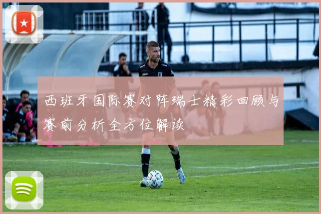 西班牙国际赛对阵瑞士精彩回顾与赛前分析全方位解读