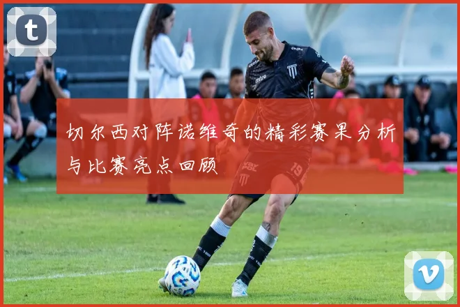 切尔西对阵诺维奇的精彩赛果分析与比赛亮点回顾