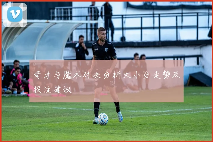 奇才与魔术对决分析大小分走势及投注建议