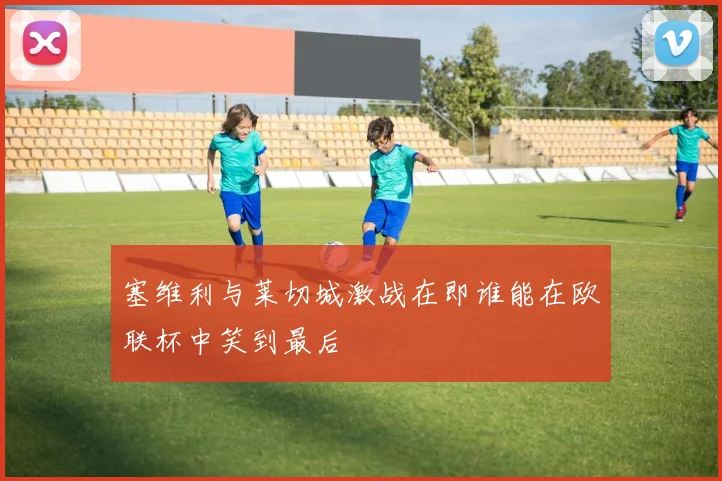 塞维利与莱切城激战在即谁能在欧联杯中笑到最后