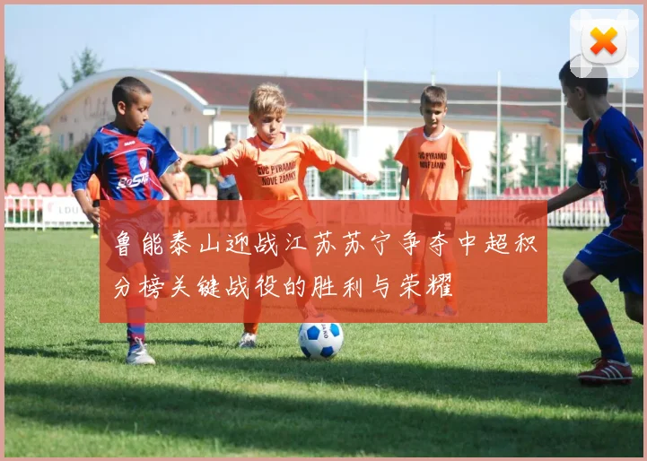 鲁能泰山迎战江苏苏宁争夺中超积分榜关键战役的胜利与荣耀