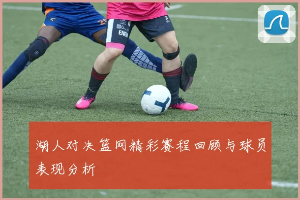 湖人对决篮网精彩赛程回顾与球员表现分析