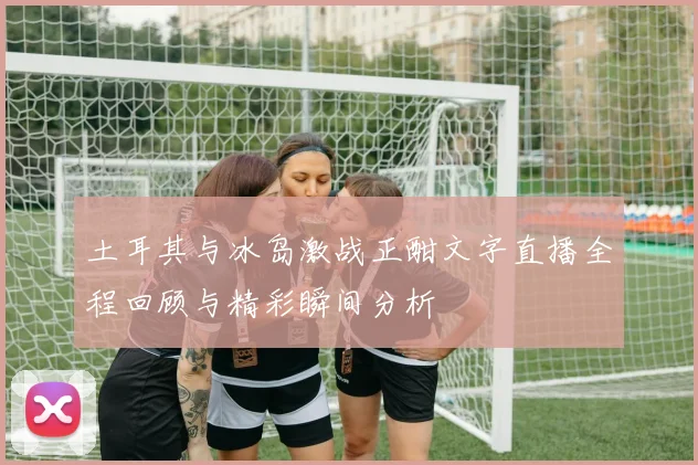 土耳其与冰岛激战正酣文字直播全程回顾与精彩瞬间分析